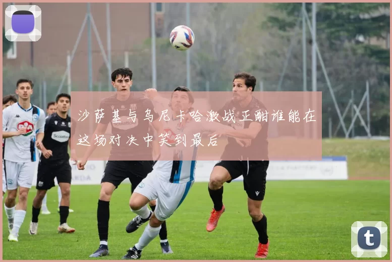 沙萨基与乌尼卡哈激战正酣谁能在这场对决中笑到最后