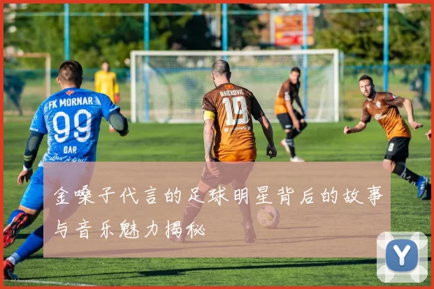 金嗓子代言的足球明星背后的故事与音乐魅力揭秘