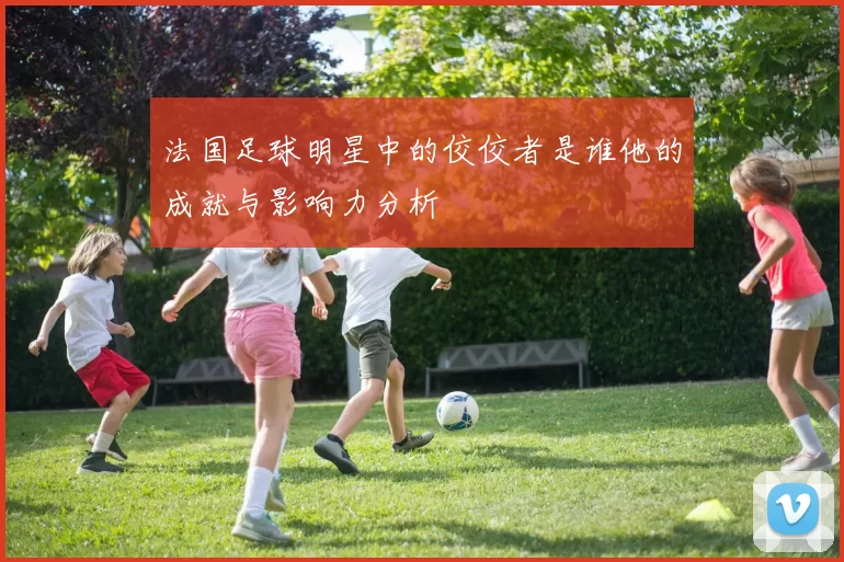 法国足球明星中的佼佼者是谁他的成就与影响力分析