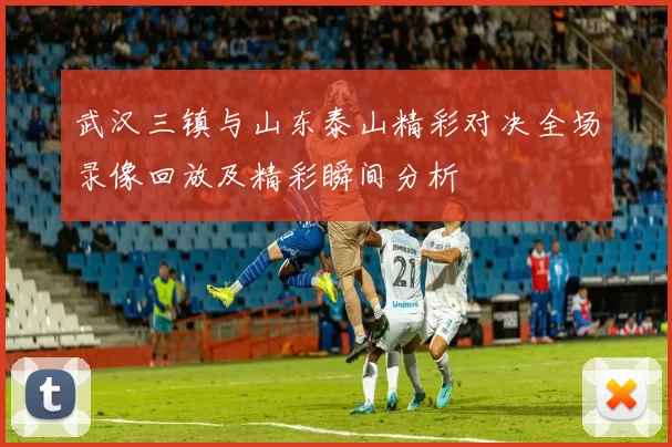 武汉三镇与山东泰山精彩对决全场录像回放及精彩瞬间分析