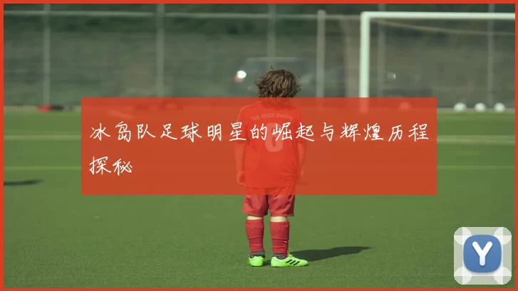 冰岛队足球明星的崛起与辉煌历程探秘