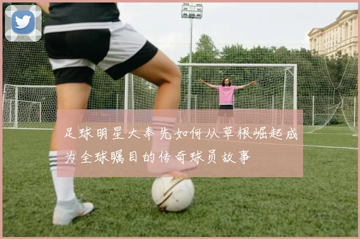 足球明星大奉先如何从草根崛起成为全球瞩目的传奇球员故事