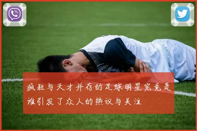疯狂与天才并存的足球明星究竟是谁引发了众人的热议与关注