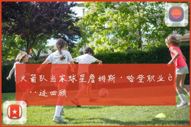 火箭队当家球星詹姆斯·哈登职业轨迹回顾