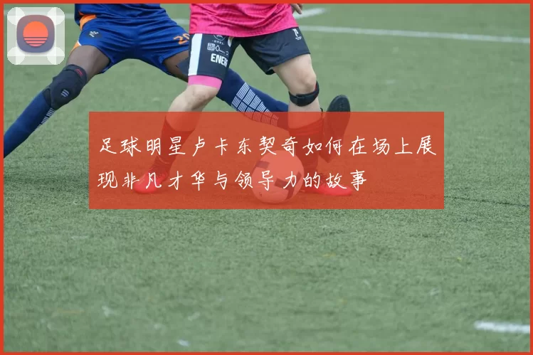 足球明星卢卡东契奇如何在场上展现非凡才华与领导力的故事