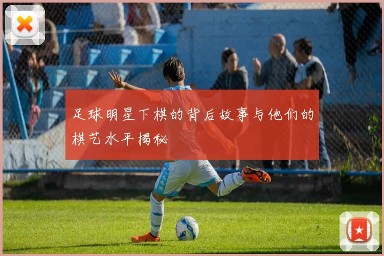 足球明星下棋的背后故事与他们的棋艺水平揭秘