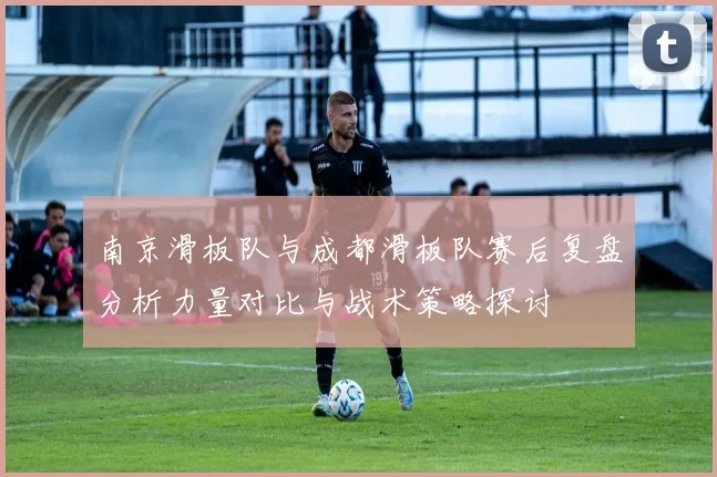 南京滑板队与成都滑板队赛后复盘分析力量对比与战术策略探讨