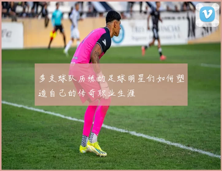 多支球队历练的足球明星们如何塑造自己的传奇职业生涯