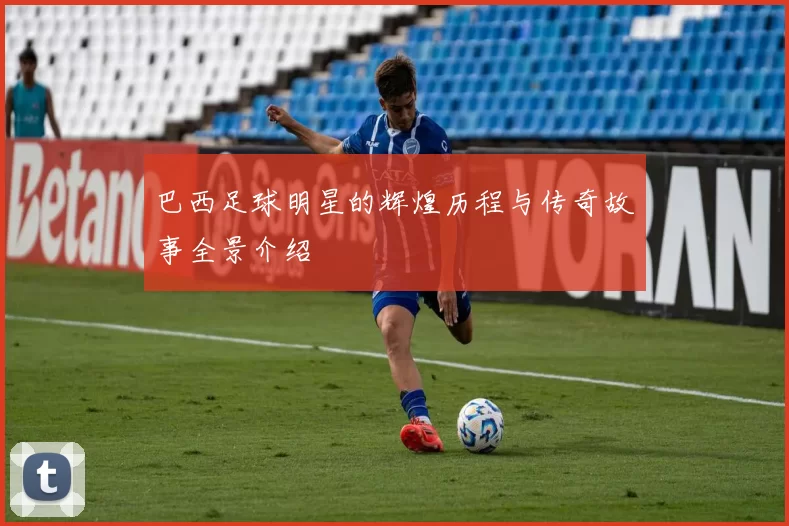 巴西足球明星的辉煌历程与传奇故事全景介绍