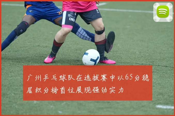 广州乒乓球队在选拔赛中以65分稳居积分榜首位展现强劲实力