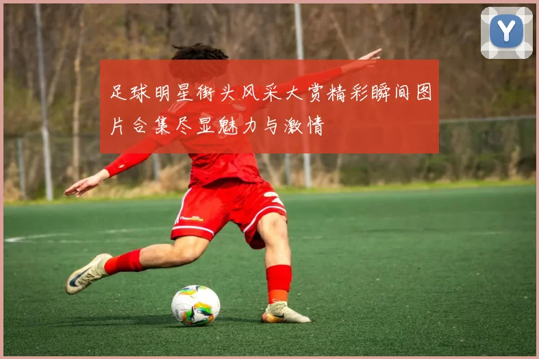 足球明星街头风采大赏精彩瞬间图片合集尽显魅力与激情