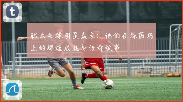 犹太足球明星盘点：他们在绿茵场上的辉煌成就与传奇故事
