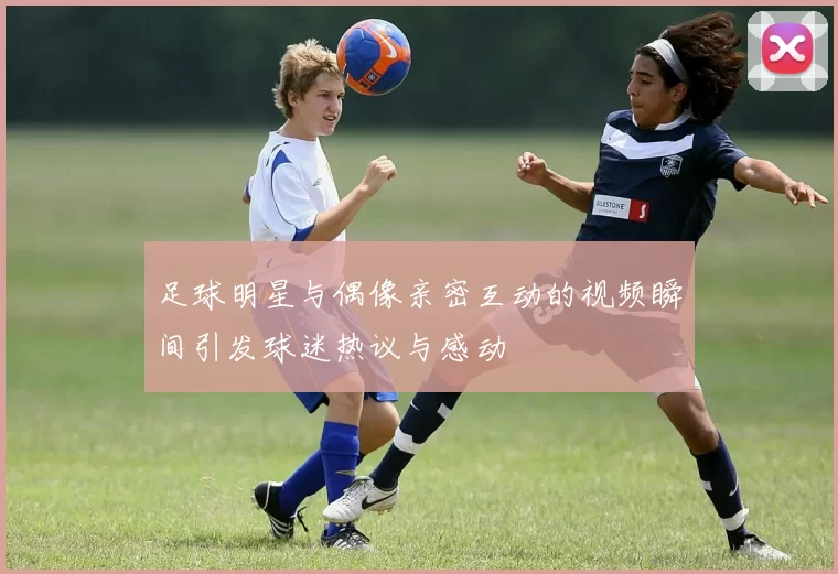 足球明星与偶像亲密互动的视频瞬间引发球迷热议与感动