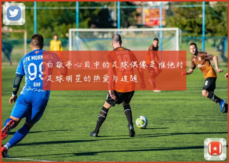 白敬亭心目中的足球偶像是谁他对足球明星的热爱与追随