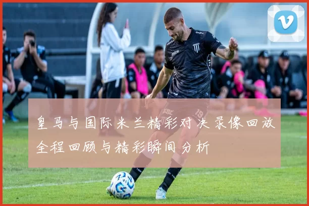 皇马与国际米兰精彩对决录像回放全程回顾与精彩瞬间分析