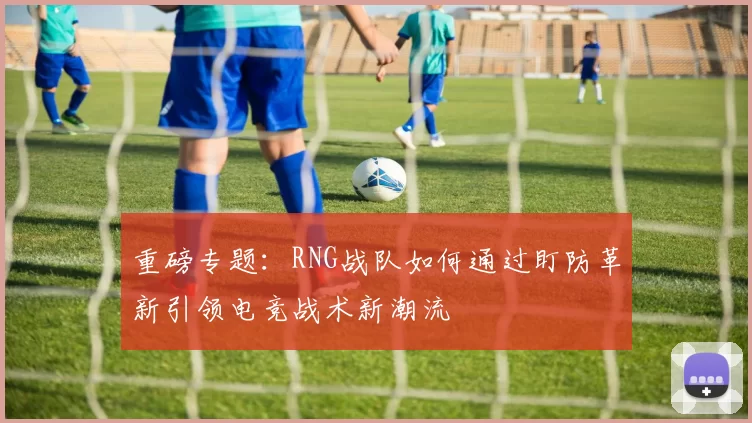重磅专题：RNG战队如何通过盯防革新引领电竞战术新潮流