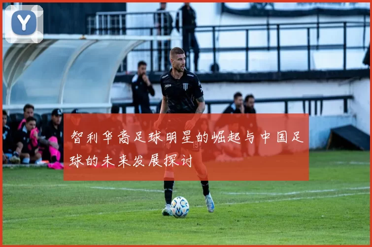 智利华裔足球明星的崛起与中国足球的未来发展探讨