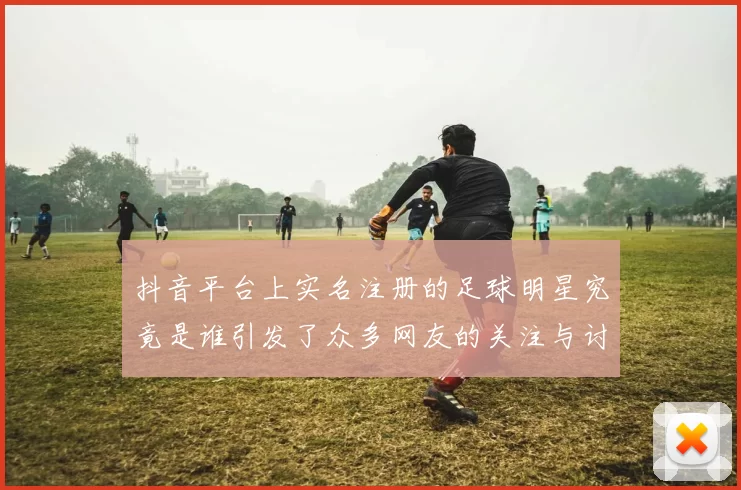 抖音平台上实名注册的足球明星究竟是谁引发了众多网友的关注与讨论