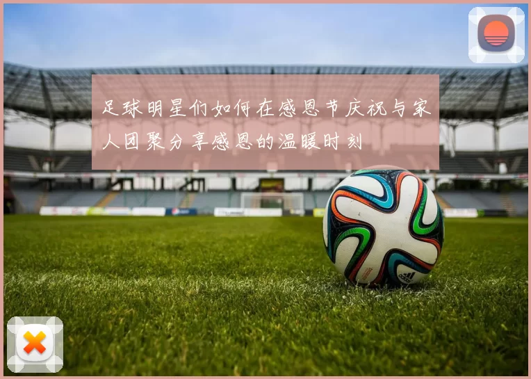 足球明星们如何在感恩节庆祝与家人团聚分享感恩的温暖时刻