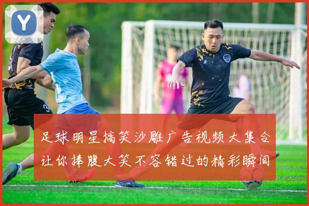 足球明星搞笑沙雕广告视频大集合让你捧腹大笑不容错过的精彩瞬间