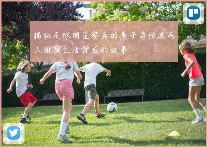 揭秘足球明星黎兵的妻子身份及两人甜蜜生活背后的故事