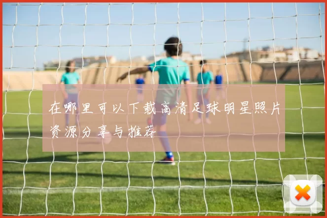 在哪里可以下载高清足球明星照片资源分享与推荐