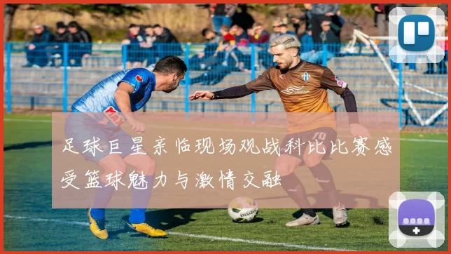 足球巨星亲临现场观战科比比赛感受篮球魅力与激情交融