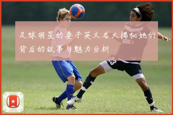 足球明星的妻子英文名大揭秘她们背后的故事与魅力分析