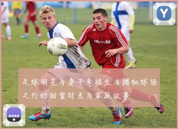 足球明星与妻子幸福生活揭秘球场之外的甜蜜时光与家庭故事