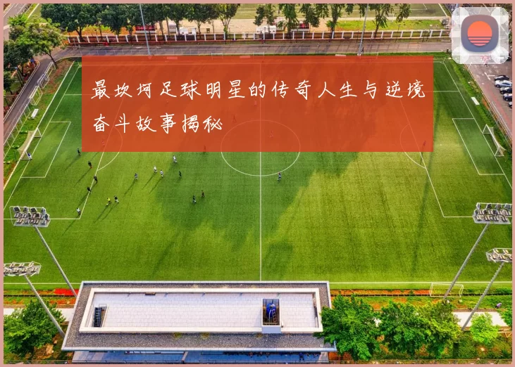 最坎坷足球明星的传奇人生与逆境奋斗故事揭秘