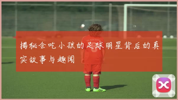 揭秘会吃小孩的足球明星背后的真实故事与趣闻