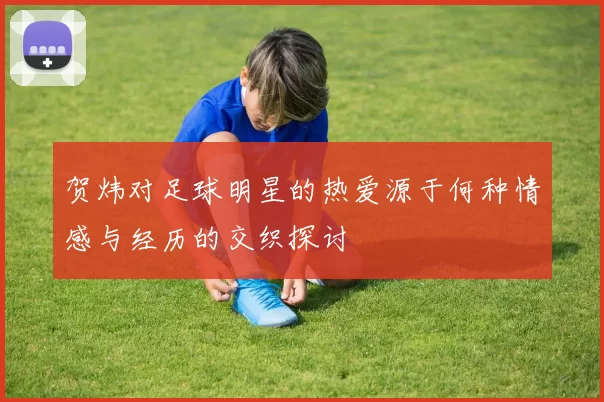 贺炜对足球明星的热爱源于何种情感与经历的交织探讨