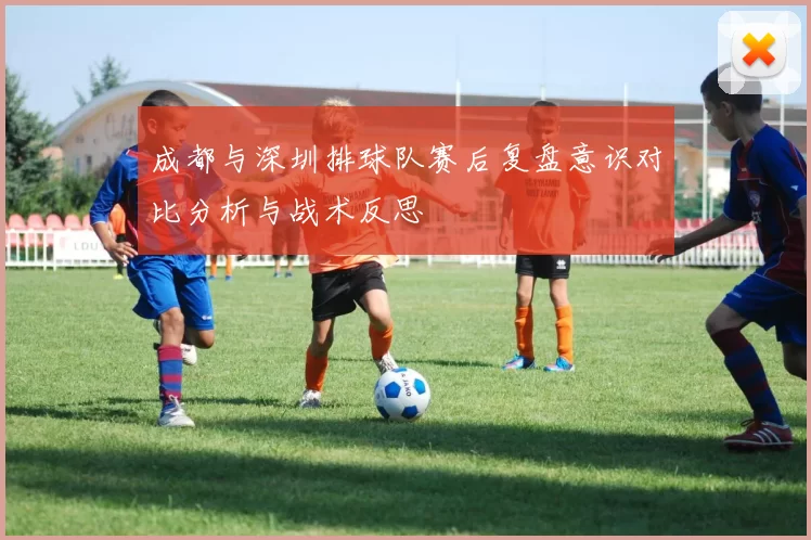 成都与深圳排球队赛后复盘意识对比分析与战术反思