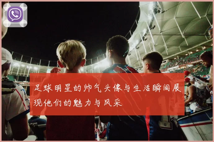 足球明星的帅气头像与生活瞬间展现他们的魅力与风采