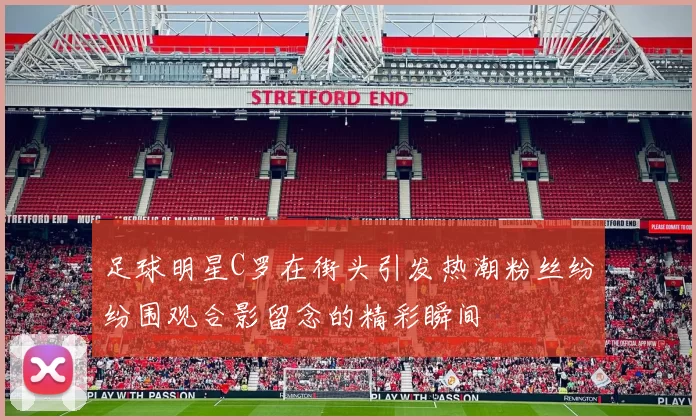 足球明星C罗在街头引发热潮粉丝纷纷围观合影留念的精彩瞬间