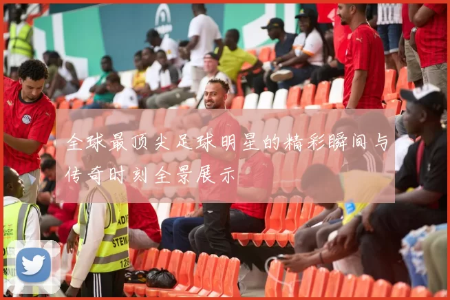 全球最顶尖足球明星的精彩瞬间与传奇时刻全景展示