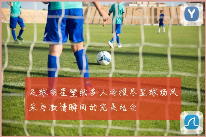 足球明星壁纸多人海报尽显球场风采与激情瞬间的完美结合