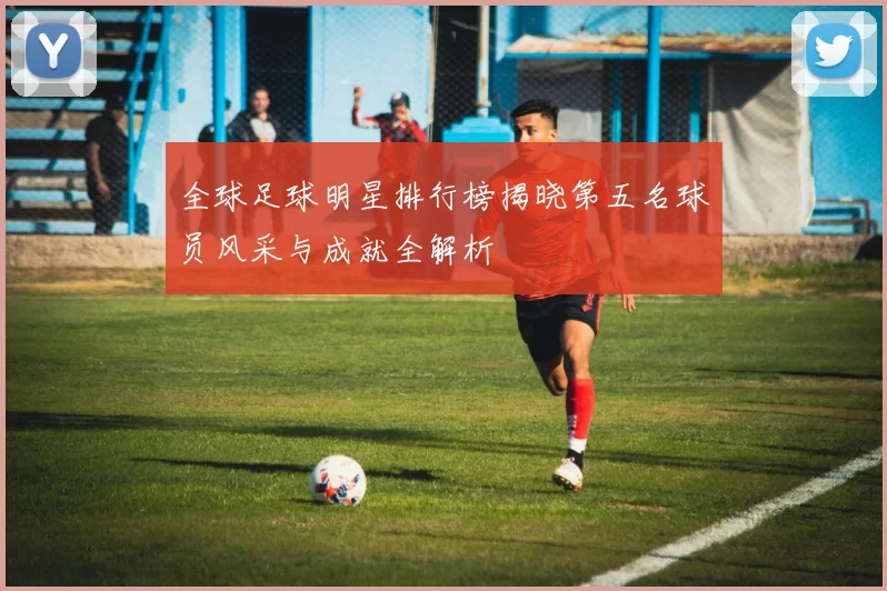 全球足球明星排行榜揭晓第五名球员风采与成就全解析
