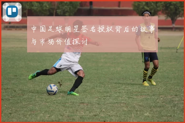 中国足球明星签名授权背后的故事与市场价值探讨