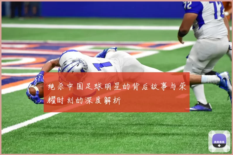 绝杀中国足球明星的背后故事与荣耀时刻的深度解析