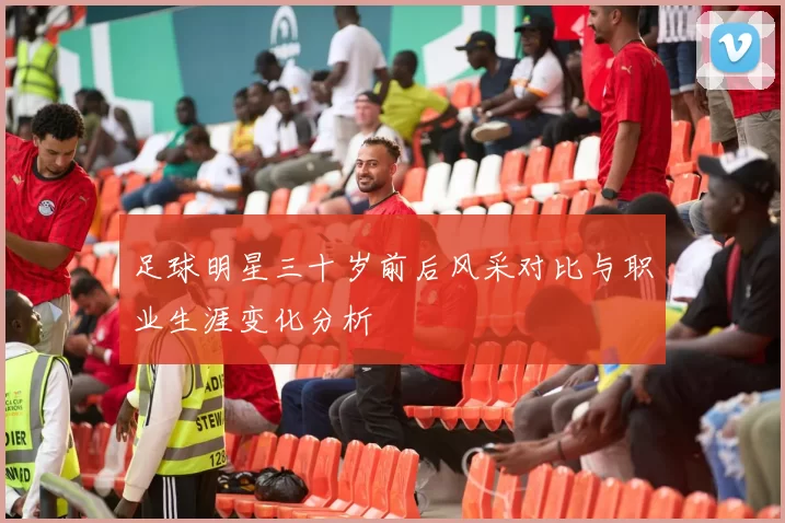 足球明星三十岁前后风采对比与职业生涯变化分析