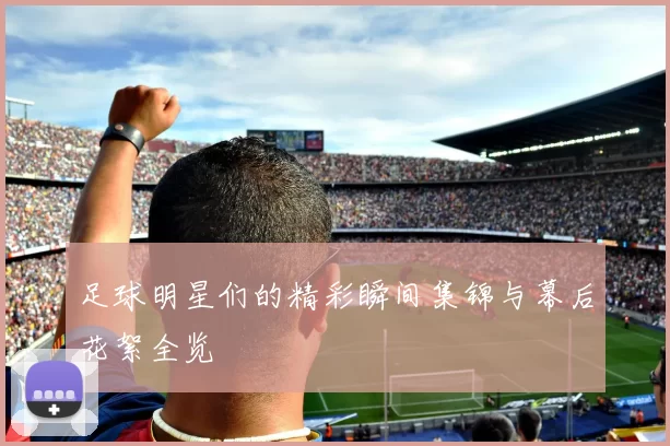 足球明星们的精彩瞬间集锦与幕后花絮全览