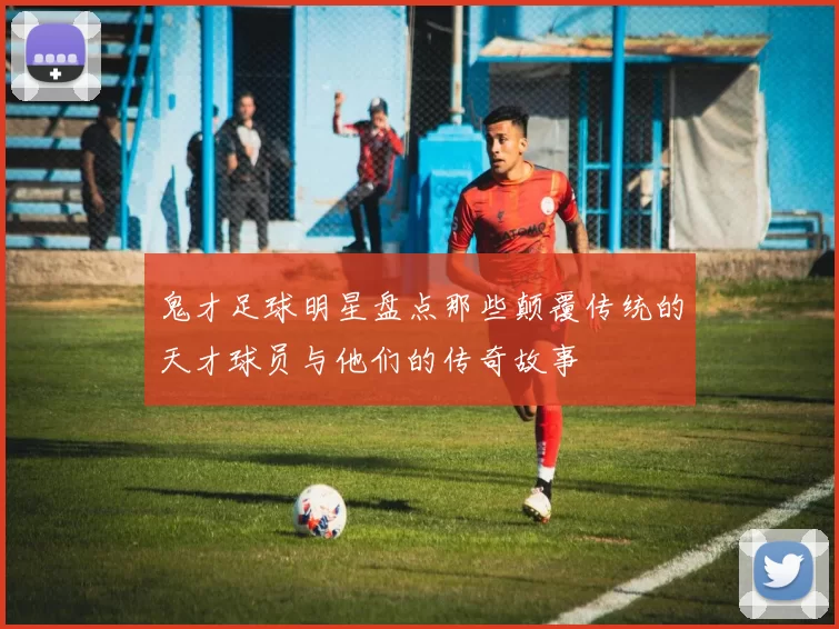 鬼才足球明星盘点那些颠覆传统的天才球员与他们的传奇故事