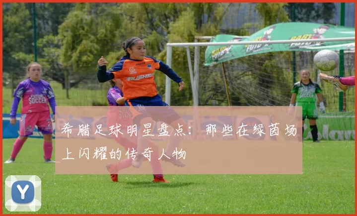 希腊足球明星盘点：那些在绿茵场上闪耀的传奇人物
