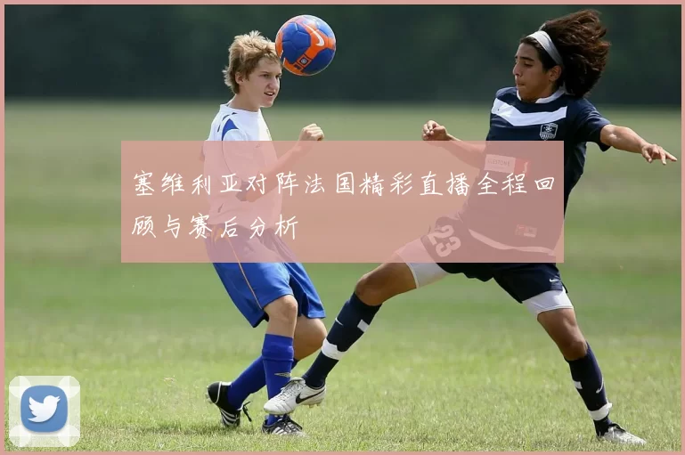 塞维利亚对阵法国精彩直播全程回顾与赛后分析