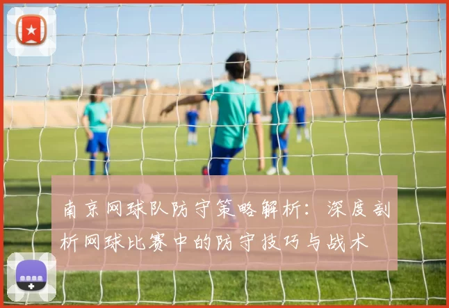 南京网球队防守策略解析：深度剖析网球比赛中的防守技巧与战术