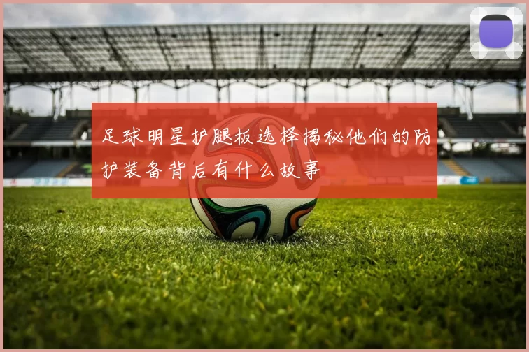 足球明星护腿板选择揭秘他们的防护装备背后有什么故事