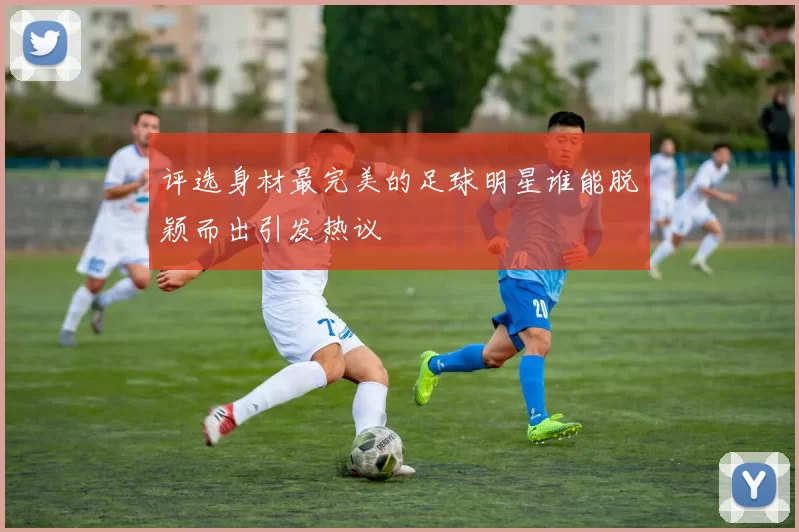 评选身材最完美的足球明星谁能脱颖而出引发热议
