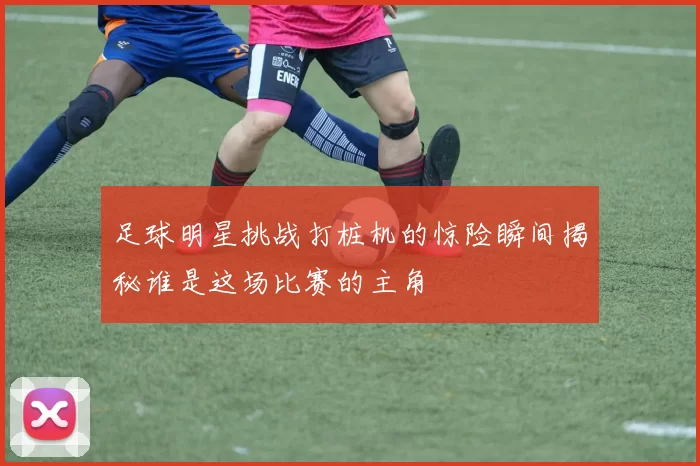 足球明星挑战打桩机的惊险瞬间揭秘谁是这场比赛的主角
